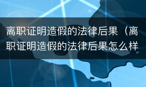 离职证明造假的法律后果（离职证明造假的法律后果怎么样）