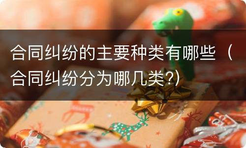 合同纠纷的主要种类有哪些（合同纠纷分为哪几类?）
