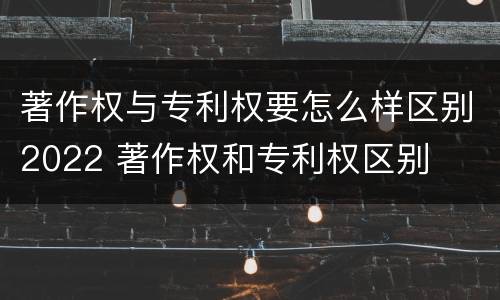著作权与专利权要怎么样区别2022 著作权和专利权区别