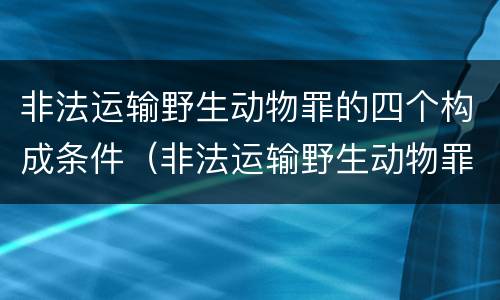 非法运输野生动物罪的四个构成条件（非法运输野生动物罪中运输的认定）
