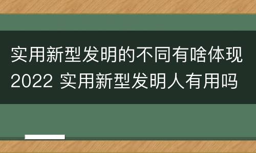 实用新型发明的不同有啥体现2022 实用新型发明人有用吗