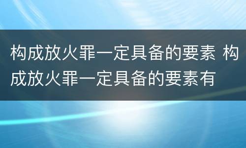 构成放火罪一定具备的要素 构成放火罪一定具备的要素有