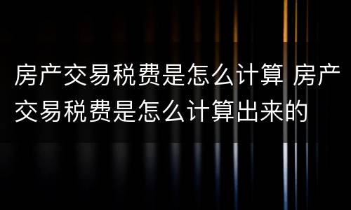 房产交易税费是怎么计算 房产交易税费是怎么计算出来的