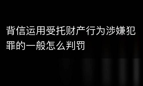 背信运用受托财产行为涉嫌犯罪的一般怎么判罚