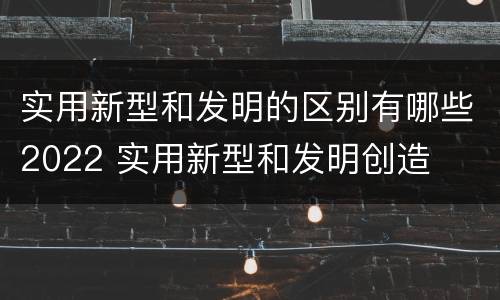 实用新型和发明的区别有哪些2022 实用新型和发明创造