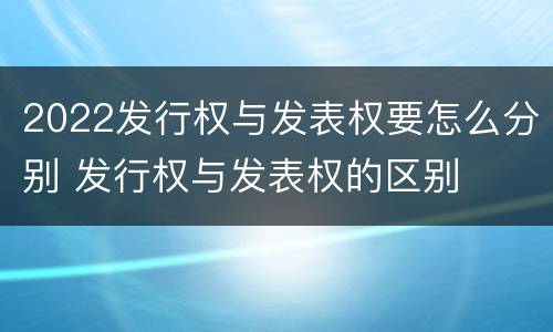 2022发行权与发表权要怎么分别 发行权与发表权的区别