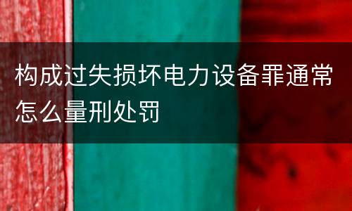 构成过失损坏电力设备罪通常怎么量刑处罚