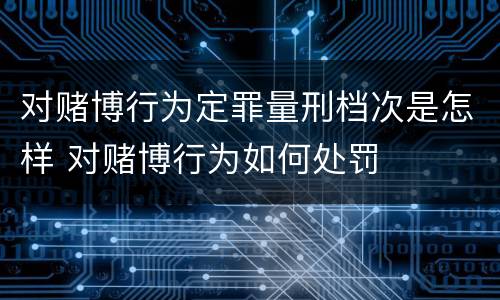 对赌博行为定罪量刑档次是怎样 对赌博行为如何处罚