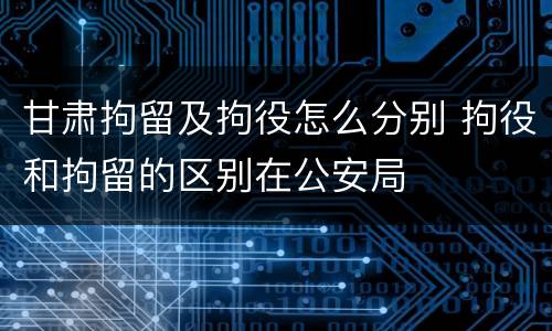 甘肃拘留及拘役怎么分别 拘役和拘留的区别在公安局