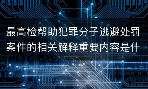 最高检帮助犯罪分子逃避处罚案件的相关解释重要内容是什么
