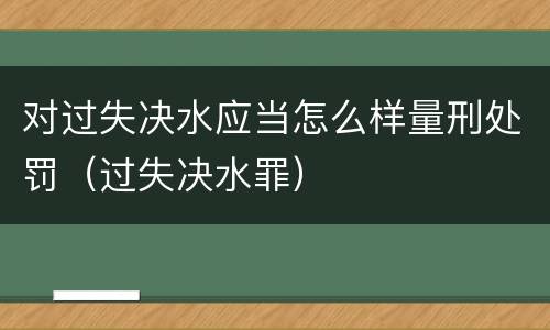 对过失决水应当怎么样量刑处罚（过失决水罪）