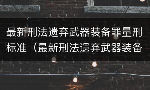 最新刑法遗弃武器装备罪量刑标准（最新刑法遗弃武器装备罪量刑标准文件）