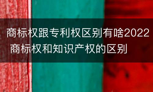 商标权跟专利权区别有啥2022 商标权和知识产权的区别