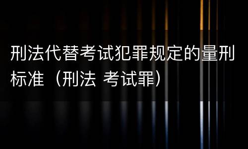 刑法代替考试犯罪规定的量刑标准（刑法 考试罪）