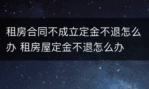 租房合同不成立定金不退怎么办 租房屋定金不退怎么办