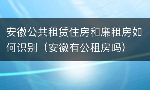 安徽公共租赁住房和廉租房如何识别（安徽有公租房吗）