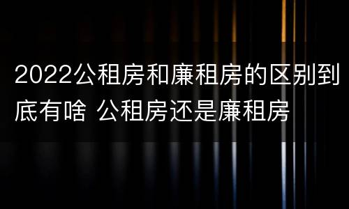2022公租房和廉租房的区别到底有啥 公租房还是廉租房
