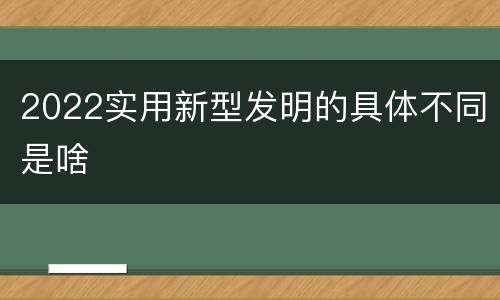 2022实用新型发明的具体不同是啥