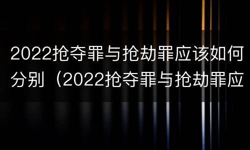2022抢夺罪与抢劫罪应该如何分别（2022抢夺罪与抢劫罪应该如何分别判刑）
