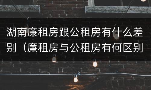 湖南廉租房跟公租房有什么差别（廉租房与公租房有何区别）