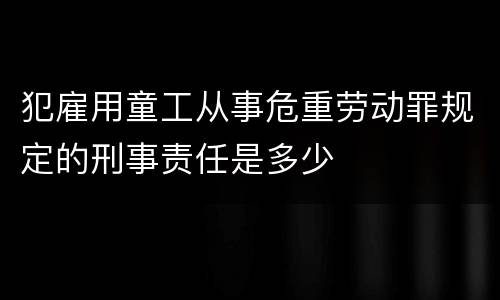 犯雇用童工从事危重劳动罪规定的刑事责任是多少