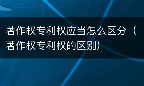 著作权专利权应当怎么区分（著作权专利权的区别）