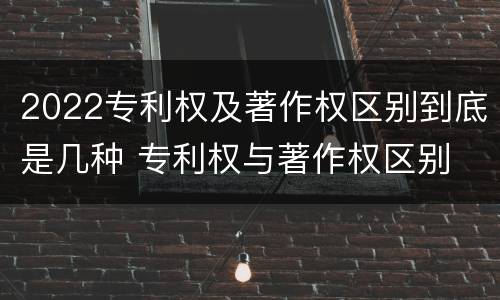 2022专利权及著作权区别到底是几种 专利权与著作权区别