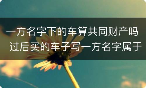 一方名字下的车算共同财产吗 过后买的车子写一方名字属于夫妻共同财产吗