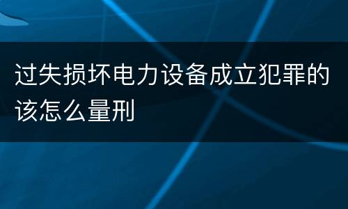 过失损坏电力设备成立犯罪的该怎么量刑