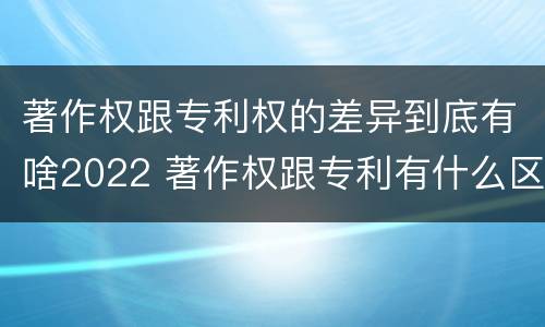 著作权跟专利权的差异到底有啥2022 著作权跟专利有什么区别