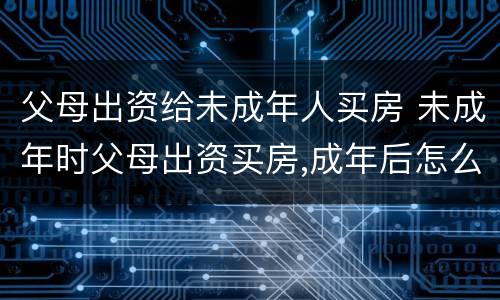 父母出资给未成年人买房 未成年时父母出资买房,成年后怎么交易