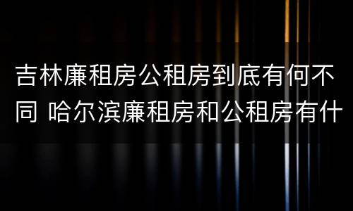 吉林廉租房公租房到底有何不同 哈尔滨廉租房和公租房有什么区别