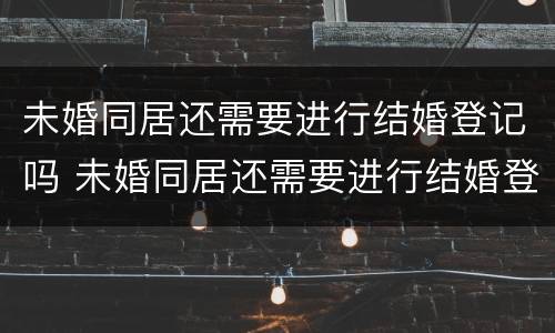 未婚同居还需要进行结婚登记吗 未婚同居还需要进行结婚登记吗