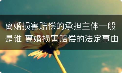 离婚损害赔偿的承担主体一般是谁 离婚损害赔偿的法定事由
