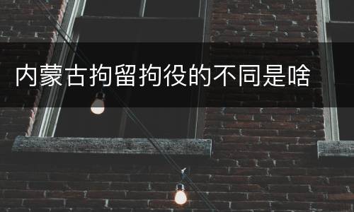 内蒙古拘留拘役的不同是啥