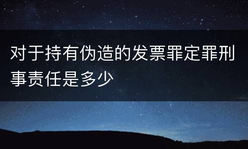 对于持有伪造的发票罪定罪刑事责任是多少