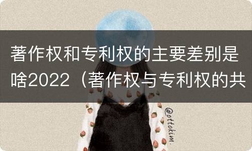 著作权和专利权的主要差别是啥2022（著作权与专利权的共性有）