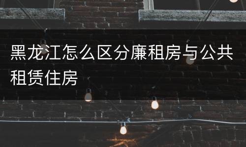 黑龙江怎么区分廉租房与公共租赁住房