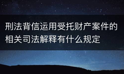 刑法背信运用受托财产案件的相关司法解释有什么规定