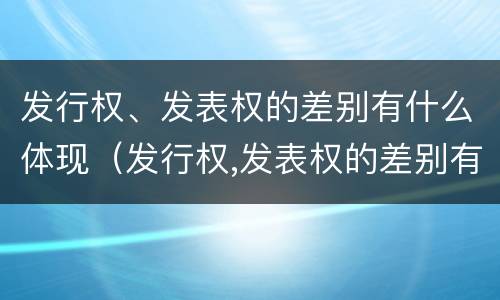 发行权、发表权的差别有什么体现（发行权,发表权的差别有什么体现吗）