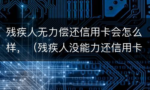 残疾人无力偿还信用卡会怎么样，（残疾人没能力还信用卡会怎么样）