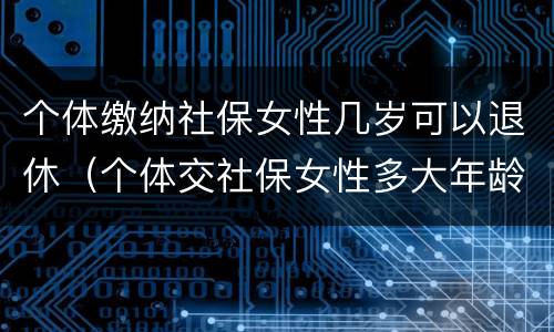 个体缴纳社保女性几岁可以退休（个体交社保女性多大年龄退休）