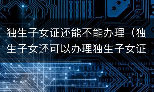 独生子女证还能不能办理（独生子女还可以办理独生子女证吗?）