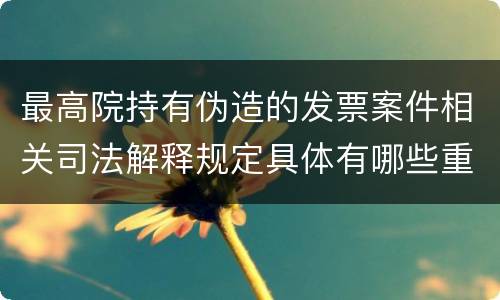 最高院持有伪造的发票案件相关司法解释规定具体有哪些重要内容