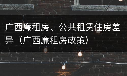 广西廉租房、公共租赁住房差异（广西廉租房政策）