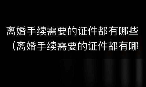 离婚手续需要的证件都有哪些（离婚手续需要的证件都有哪些图片）