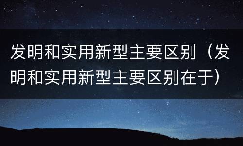 发明和实用新型主要区别（发明和实用新型主要区别在于）