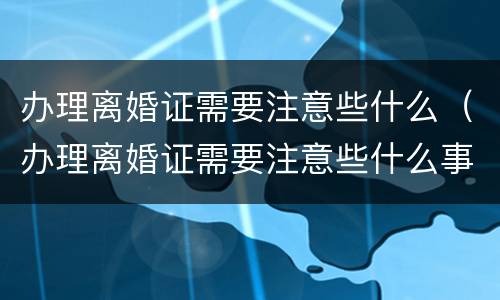 办理离婚证需要注意些什么（办理离婚证需要注意些什么事项）
