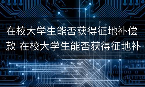 在校大学生能否获得征地补偿款 在校大学生能否获得征地补偿款项