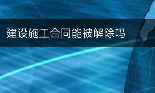 建设施工合同能被解除吗
